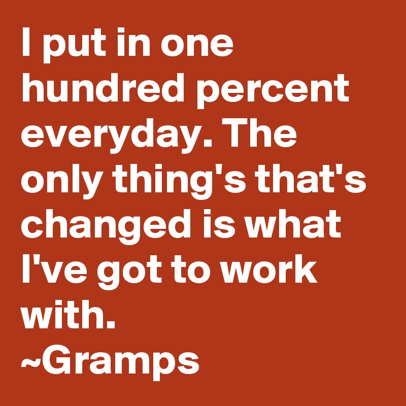 I put in one hundred percent everyday. The only thing's that's changed is what I've got to work with.
~Gramps