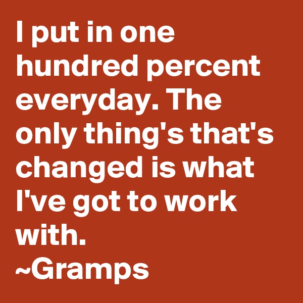 I put in one hundred percent everyday. The only thing's that's changed is what I've got to work with.
~Gramps