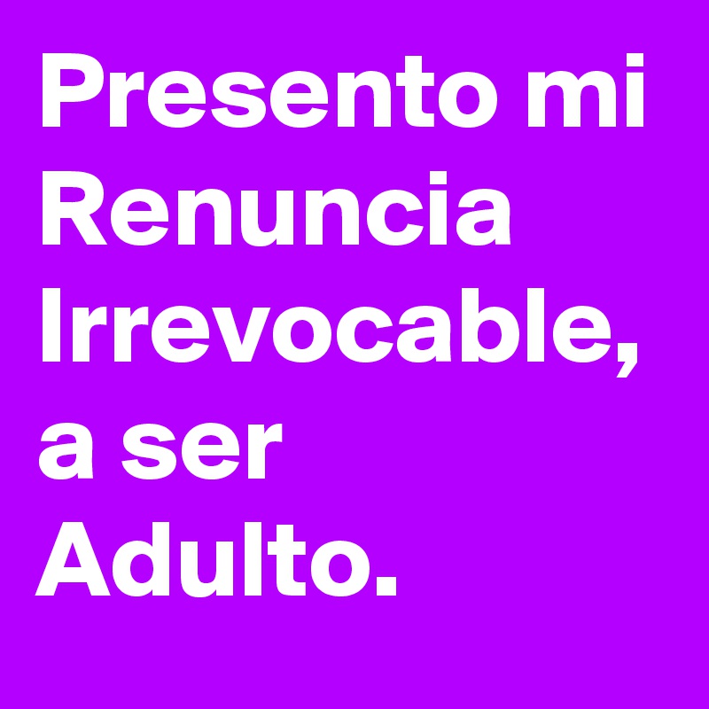 Presento mi Renuncia Irrevocable, a ser Adulto.