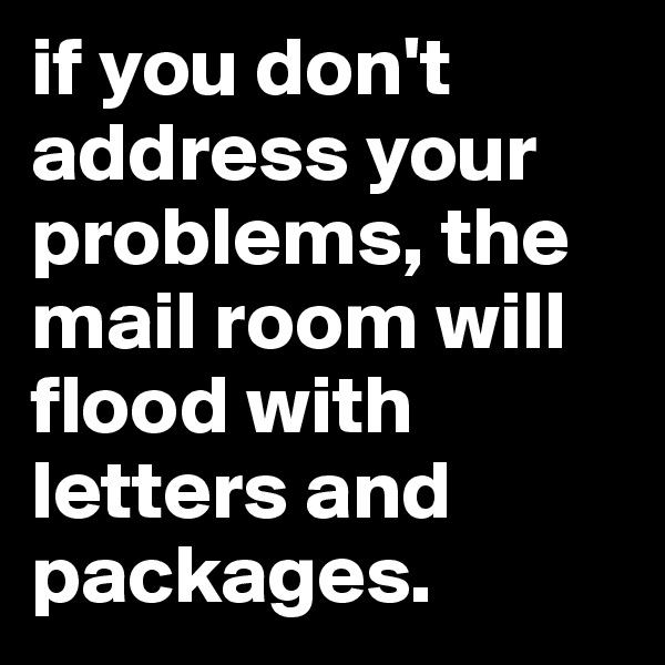 if you don't address your problems, the mail room will flood with letters and packages. 