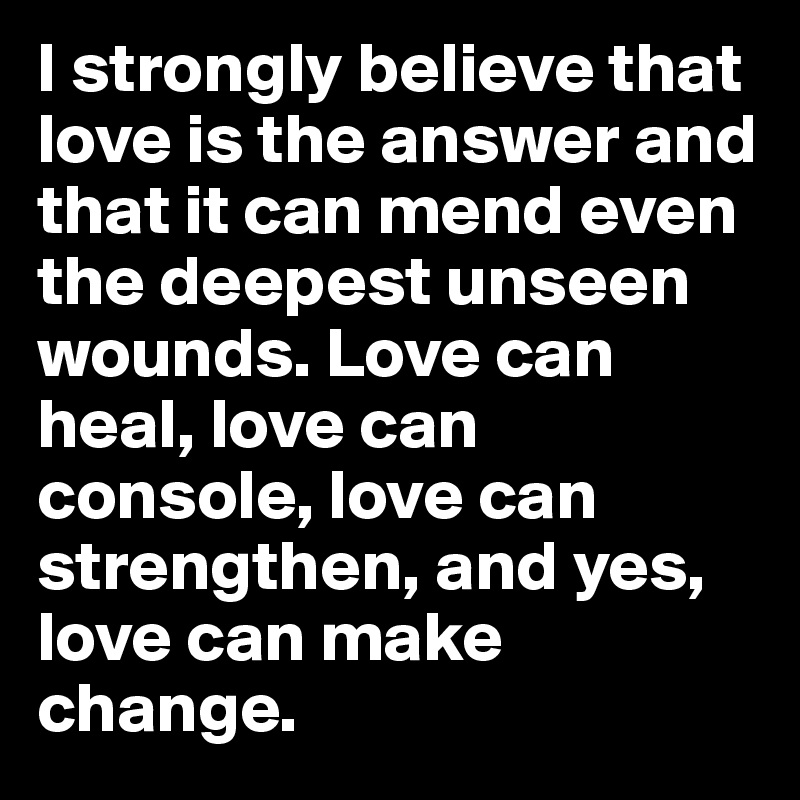 I strongly believe that love is the answer and that it can mend even the deepest unseen wounds. Love can heal, love can console, love can strengthen, and yes, love can make change. 