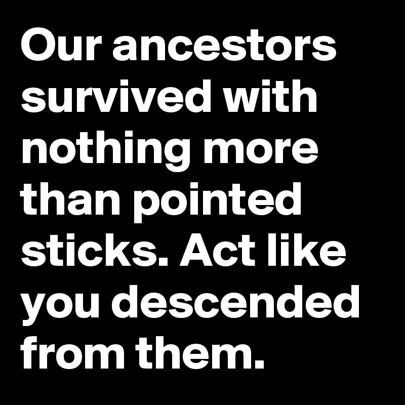 Our ancestors survived with nothing more than pointed sticks. Act like you descended from them.