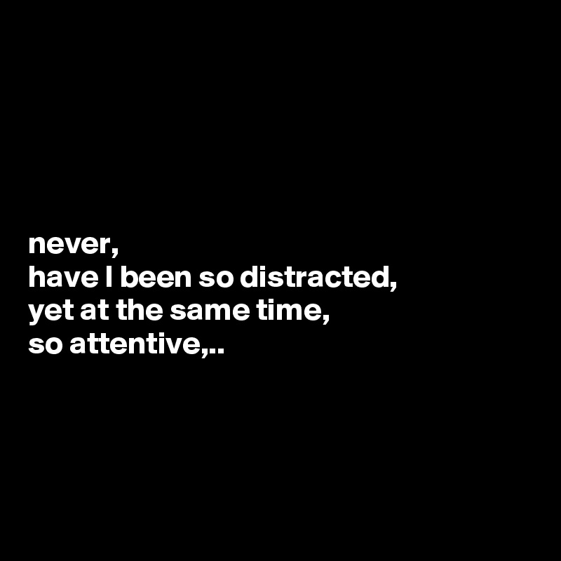 





never, 
have I been so distracted,
yet at the same time,
so attentive,..




