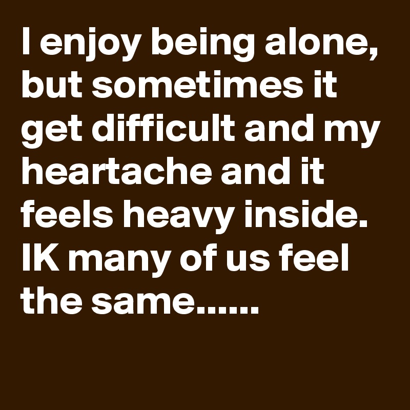 l enjoy being alone, but sometimes it get difficult and my heartache and it feels heavy inside.
IK many of us feel the same......
