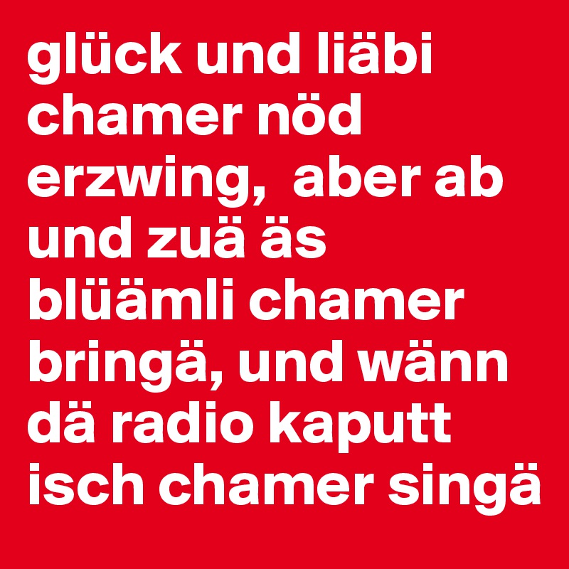 glück und liäbi chamer nöd erzwing,  aber ab und zuä äs blüämli chamer bringä, und wänn dä radio kaputt isch chamer singä