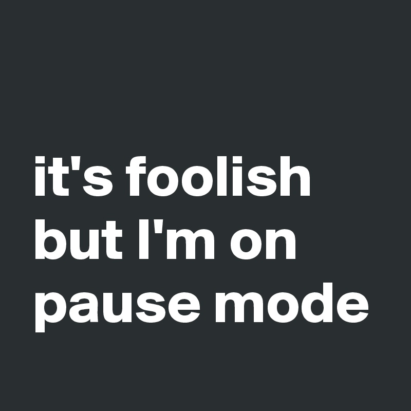 

 it's foolish
 but I'm on
 pause mode