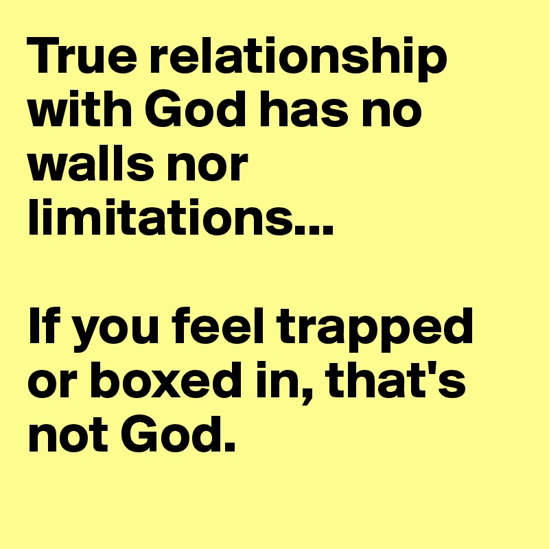 True relationship with God has no walls nor limitations...  

If you feel trapped or boxed in, that's not God.  
