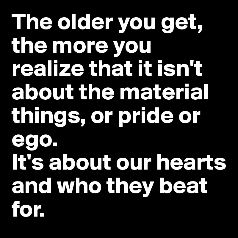 The older you get, the more you realize that it isn't about the material things, or pride or ego.
It's about our hearts and who they beat for.