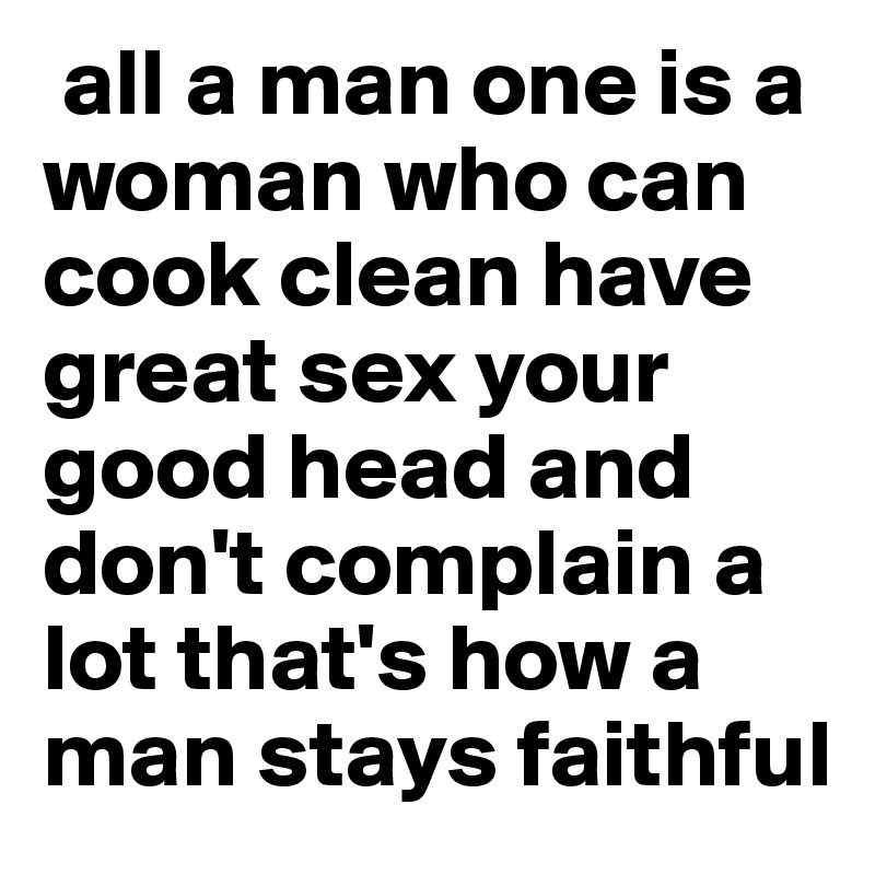  all a man one is a woman who can cook clean have great sex your good head and don't complain a lot that's how a man stays faithful 