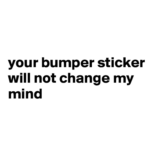 


your bumper sticker will not change my mind


