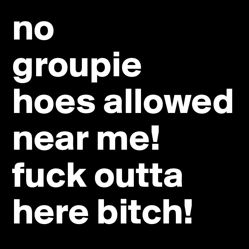 no
groupie
hoes allowed
near me! 
fuck outta here bitch! 
