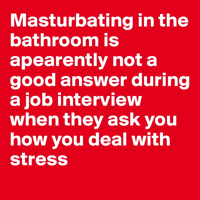 Masturbating in the bathroom is apearently not a good answer during a job interview when they ask you how you deal with stress