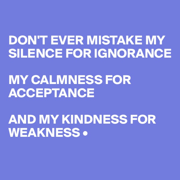 

DON'T EVER MISTAKE MY SILENCE FOR IGNORANCE

MY CALMNESS FOR ACCEPTANCE

AND MY KINDNESS FOR WEAKNESS •

