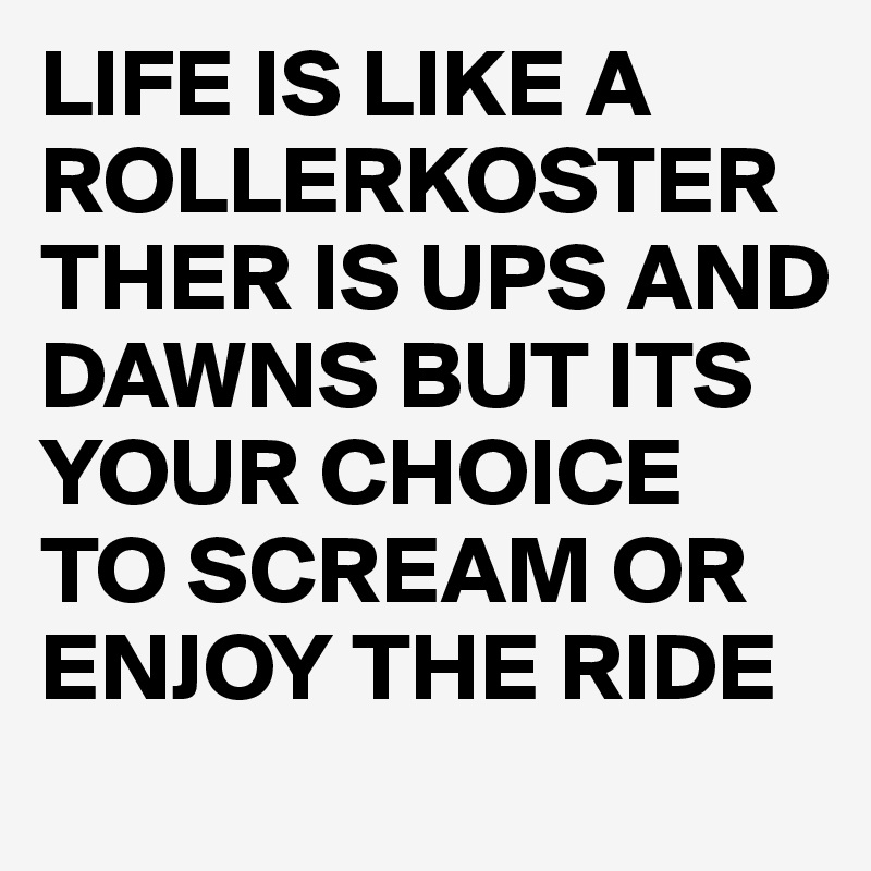 LIFE IS LIKE A ROLLERKOSTER THER IS UPS AND DAWNS BUT ITS YOUR CHOICE TO SCREAM OR ENJOY THE RIDE