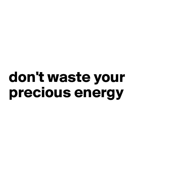 



don't waste your precious energy



