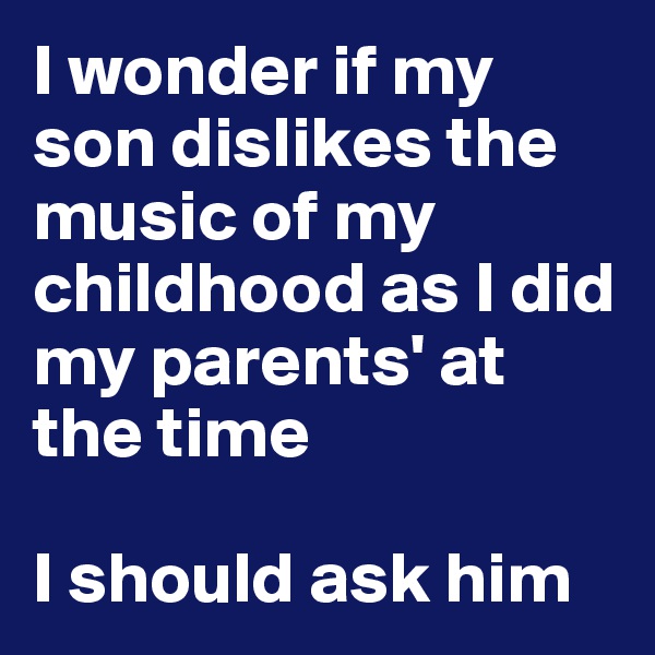 I wonder if my son dislikes the music of my childhood as I did my parents' at the time

I should ask him