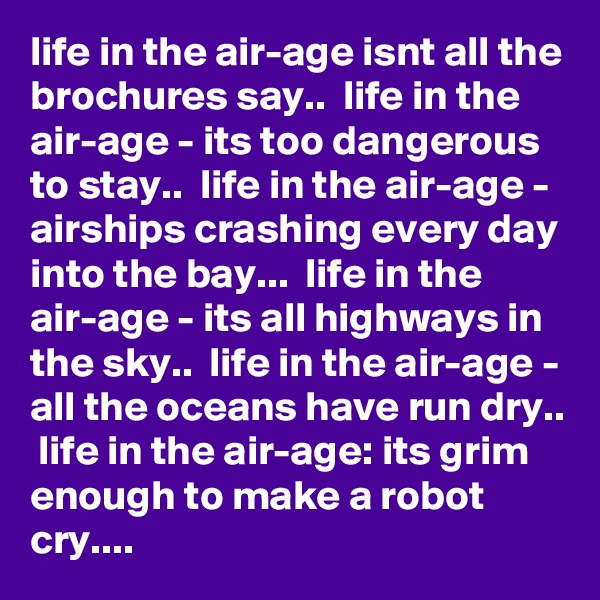 life in the air-age isnt all the brochures say..  life in the air-age - its too dangerous to stay..  life in the air-age - airships crashing every day into the bay...  life in the air-age - its all highways in the sky..  life in the air-age - all the oceans have run dry..  life in the air-age: its grim enough to make a robot cry....