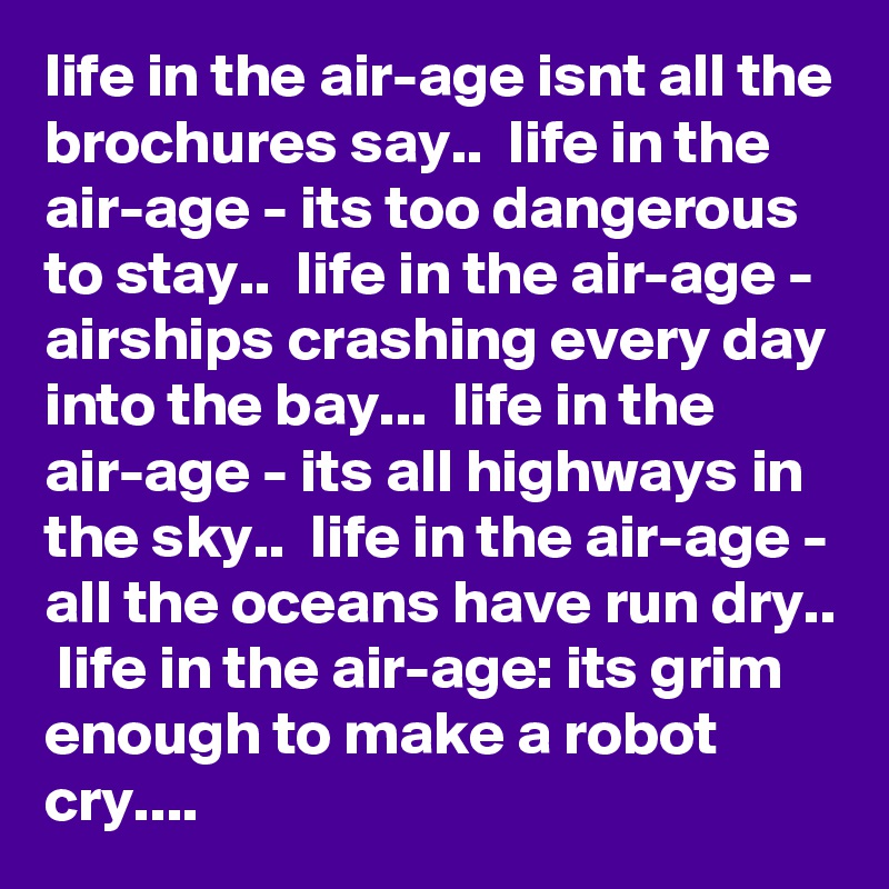 life in the air-age isnt all the brochures say..  life in the air-age - its too dangerous to stay..  life in the air-age - airships crashing every day into the bay...  life in the air-age - its all highways in the sky..  life in the air-age - all the oceans have run dry..  life in the air-age: its grim enough to make a robot cry....