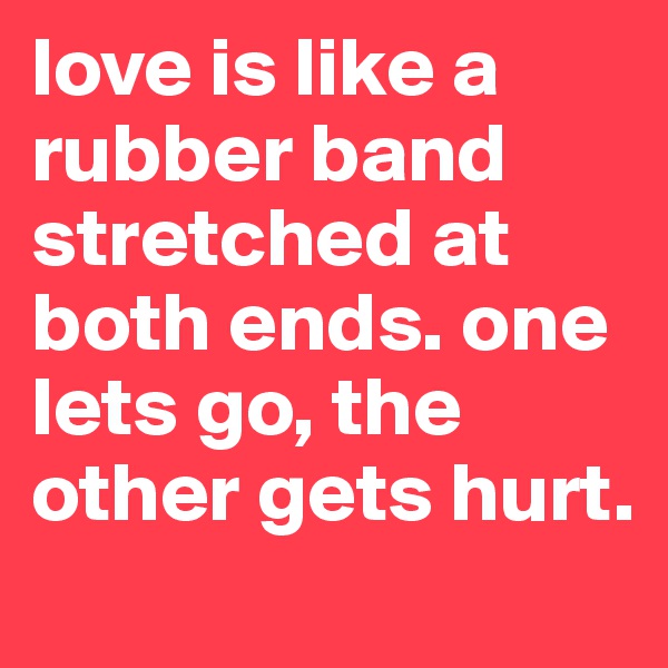 love is like a rubber band stretched at both ends. one lets go, the other gets hurt. 