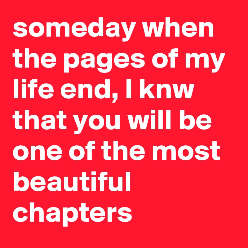 someday when the pages of my life end, I knw that you will be one of the most beautiful chapters 