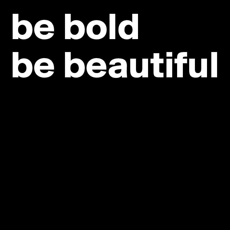 be bold
be beautiful


