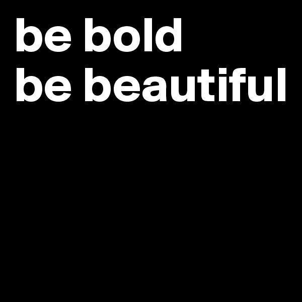 be bold
be beautiful


