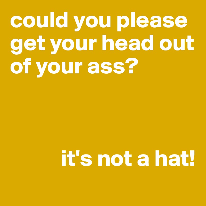 could you please get your head out of your ass?



           it's not a hat!