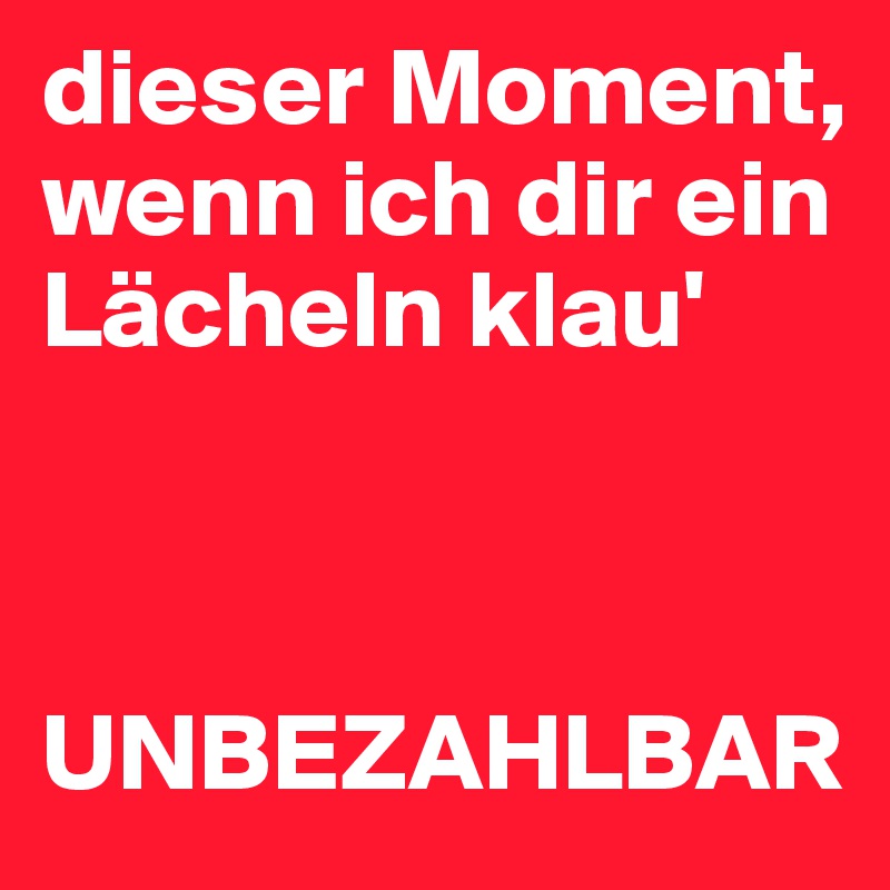 dieser Moment, 
wenn ich dir ein Lächeln klau' 



UNBEZAHLBAR 