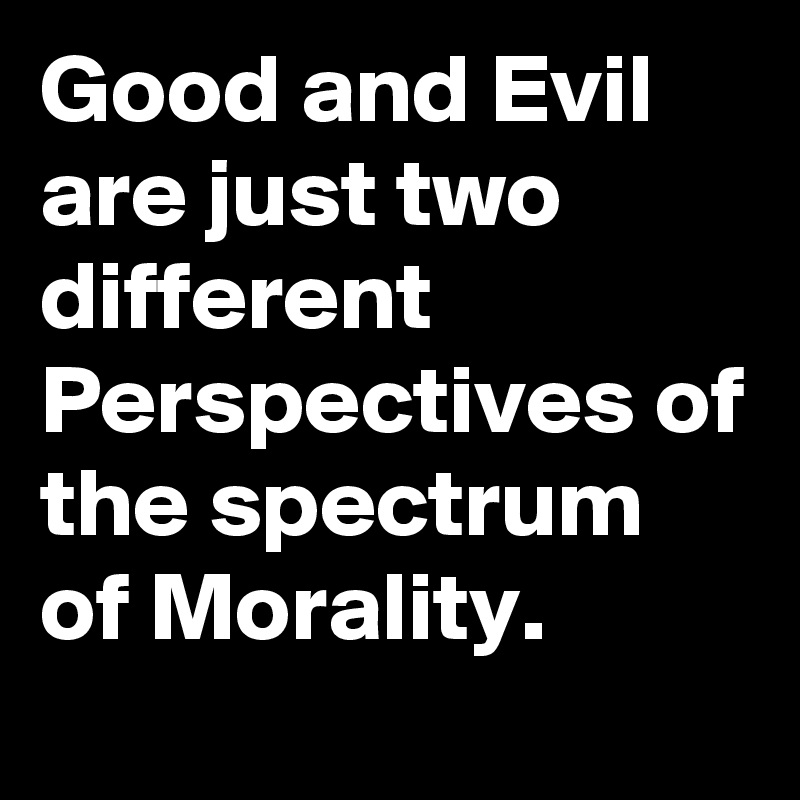 Good and Evil are just two different Perspectives of the spectrum of Morality.
