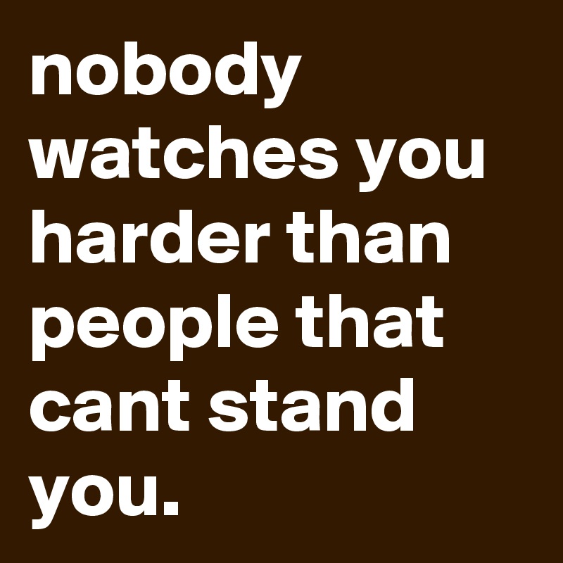 nobody watches you harder than people that cant stand you.