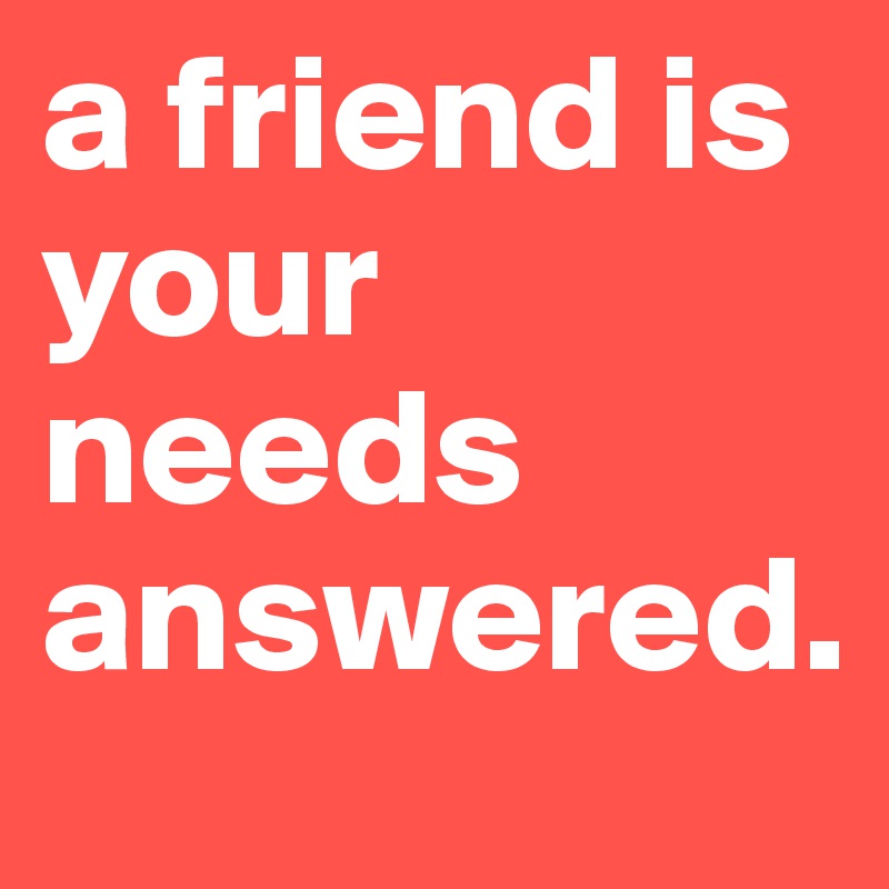 a friend is your needs answered.
