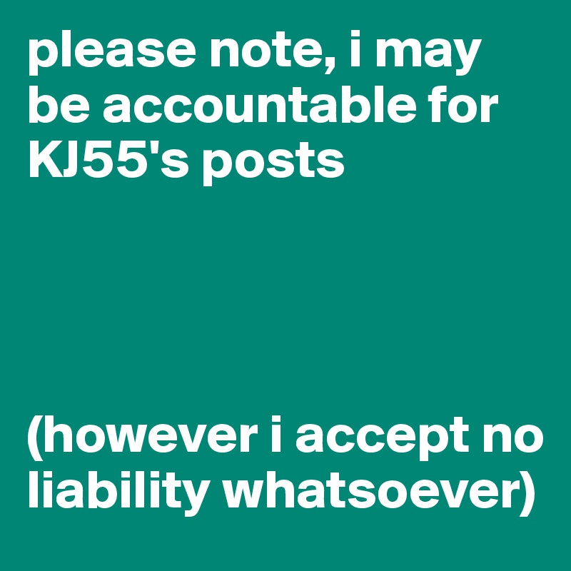 please note, i may be accountable for KJ55's posts




(however i accept no liability whatsoever)