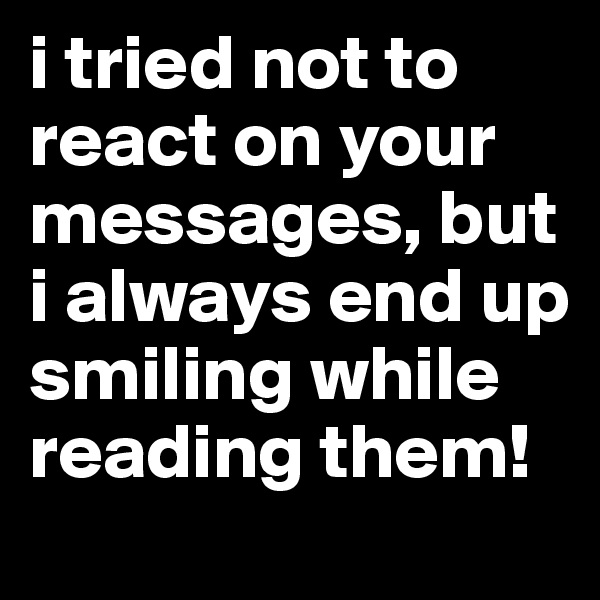 i tried not to react on your messages, but i always end up smiling while reading them!