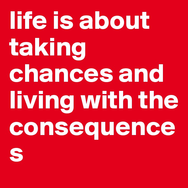 life is about taking chances and living with the    consequences