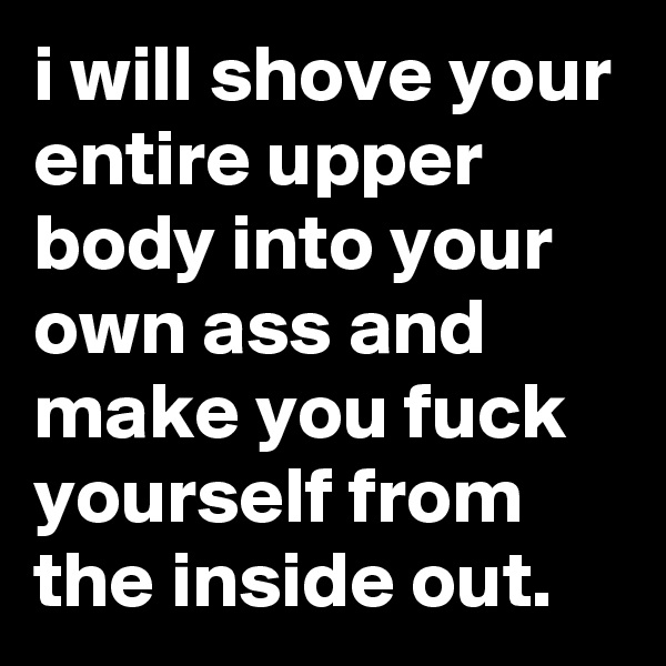 i will shove your entire upper body into your own ass and make you fuck yourself from the inside out.