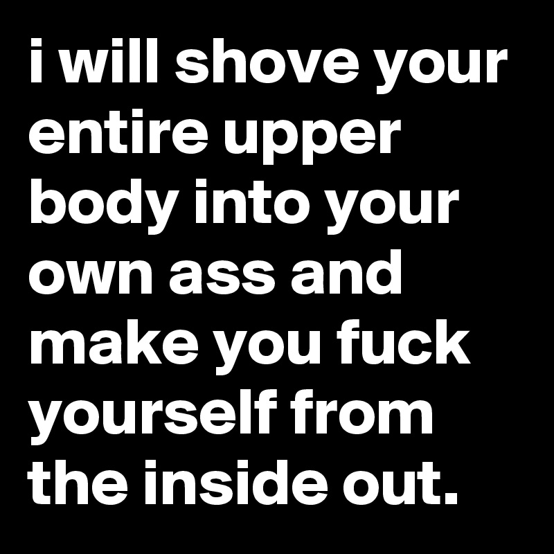 i will shove your entire upper body into your own ass and make you fuck yourself from the inside out.