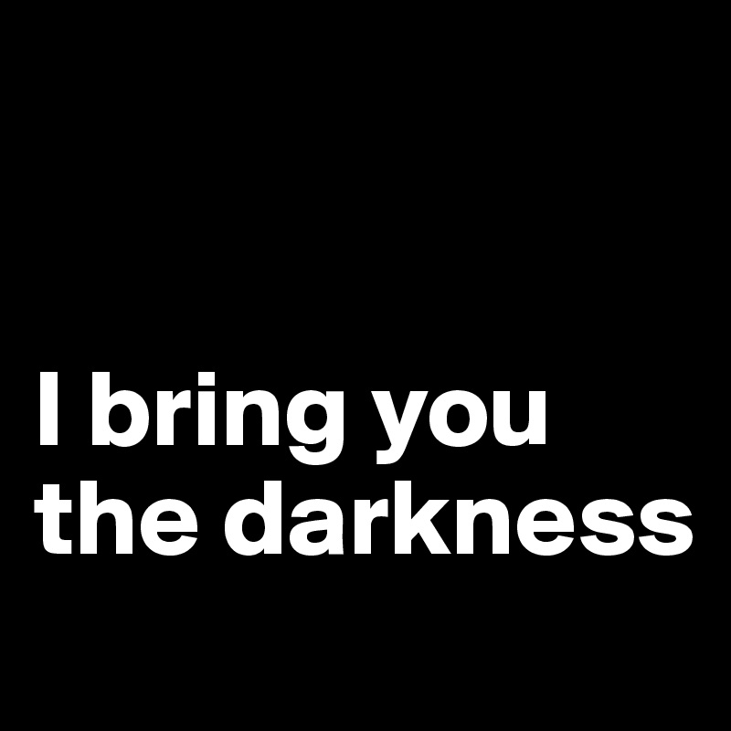 


I bring you the darkness