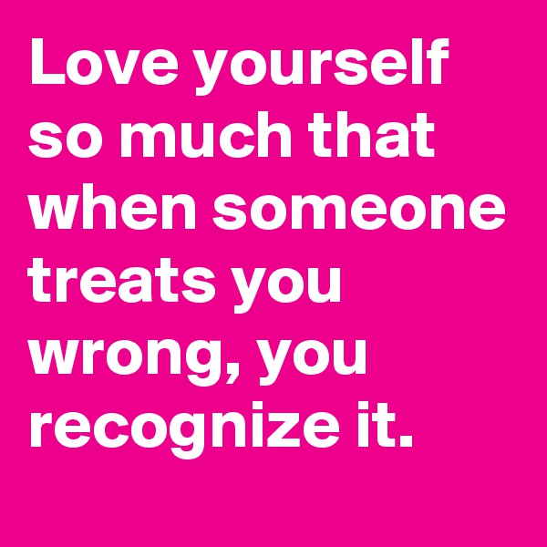Love yourself so much that when someone treats you wrong, you recognize it.
