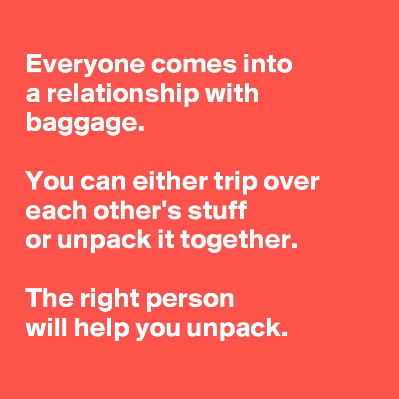 
 Everyone comes into
 a relationship with
 baggage.

 You can either trip over
 each other's stuff
 or unpack it together.

 The right person
 will help you unpack.
