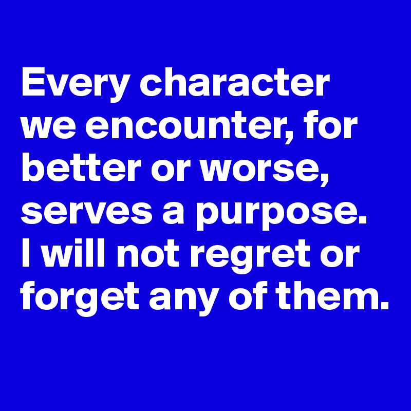 
Every character we encounter, for better or worse, serves a purpose. 
I will not regret or forget any of them.
