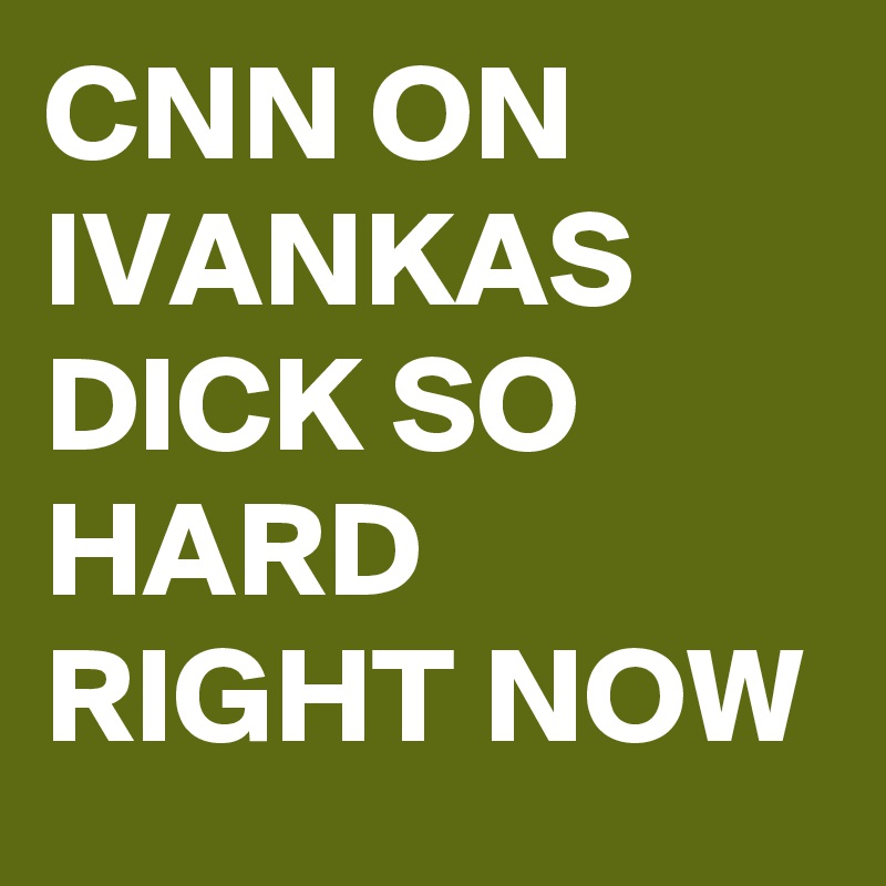 CNN ON IVANKAS DICK SO HARD RIGHT NOW