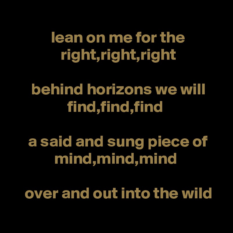 
            lean on me for the                          right,right,right

      behind horizons we will                     find,find,find

     a said and sung piece of                 mind,mind,mind

    over and out into the wild

