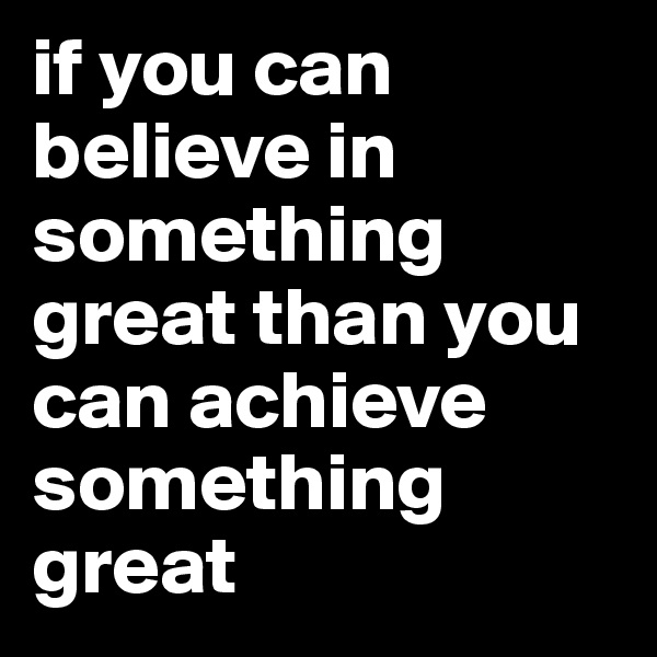 if you can believe in something great than you can achieve something great 