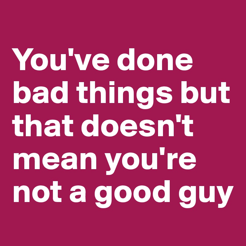 
You've done bad things but that doesn't mean you're not a good guy