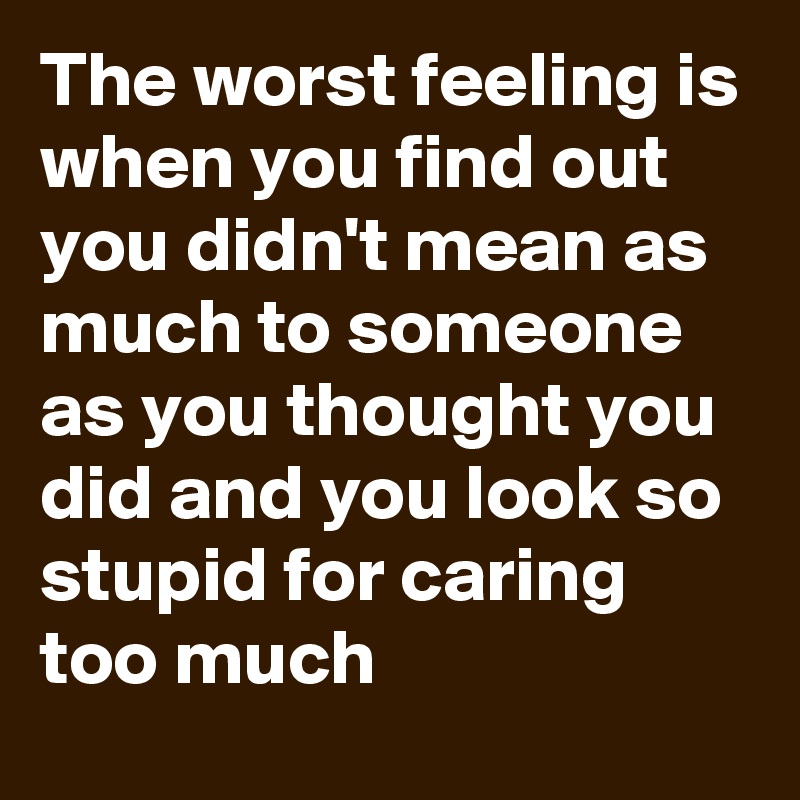 The worst feeling is when you find out you didn't mean as much to someone as you thought you did and you look so stupid for caring too much