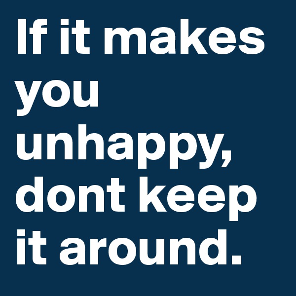If it makes
you
unhappy,
dont keep
it around.