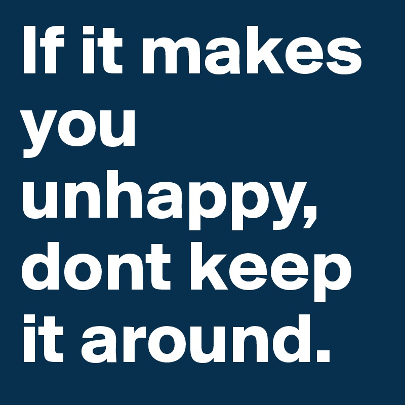 If it makes
you
unhappy,
dont keep
it around.