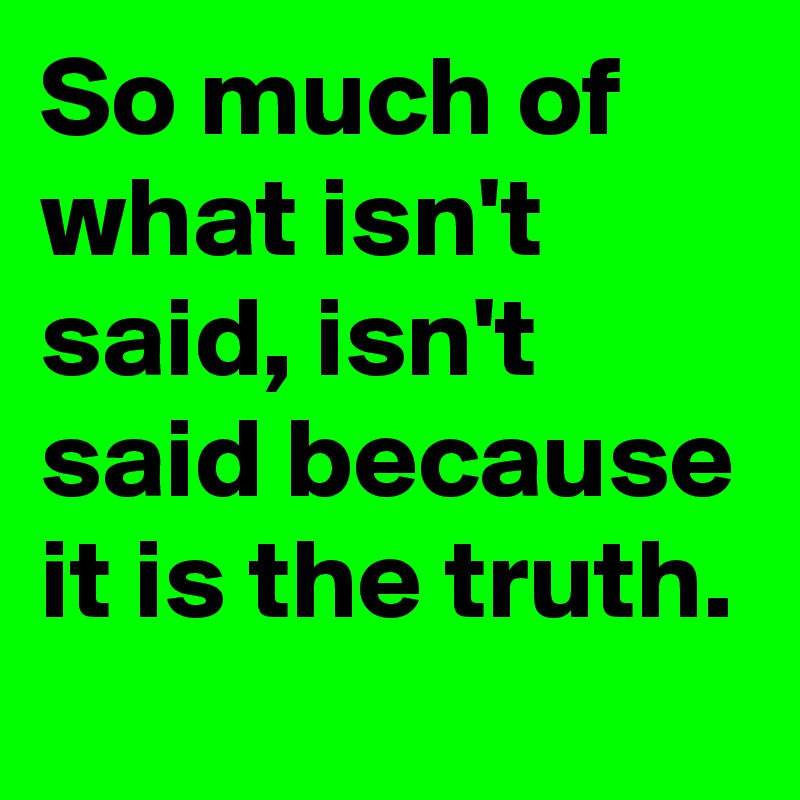 So much of what isn't said, isn't said because it is the truth.