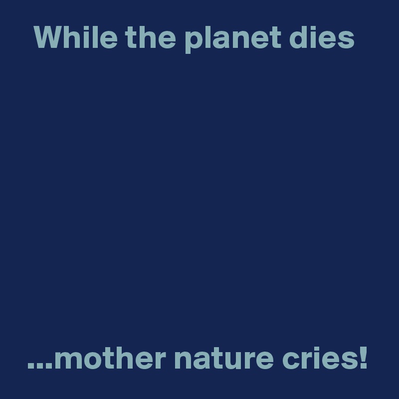   While the planet dies








 ...mother nature cries!