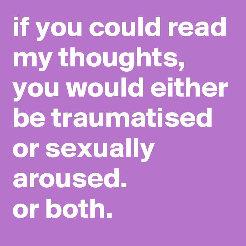 if you could read my thoughts, you would either be traumatised or sexually aroused. 
or both.